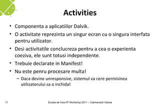 Activities
     • Componenta a aplicatiilor Dalvik.
     • O activitate reprezinta un singur ecran cu o singura interfata
       pentru utilizator.
     • Desi activitatile conclucreza pentru a cea o experienta
       coeziva, ele sunt totusi independente.
     • Trebuie declarate in Manifest!
     • Nu este penru procesare multa!
        – Daca devine unresponsive, sistemul va cere permisinea
          utilizatorului sa o inchida!


11                     Scoala de Vara IP Workshop 2011 – Calimanesti Valcea
 
