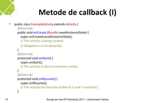 Metode de callback (I)
     •   public class ExampleActivity extends Activity {
           @Override
           public void onCreate (Bundle savedInstanceState) {
             super.onCreate(savedInstanceState);
             // The activity is being created.
             // Obligatoriu sa fie declarata
           }
           @Override
           protected void onStart() {
             super.onStart();
             // The activity is about to become visible.
           }
           @Override
           protected void onResume() {
             super.onResume();
             // The activity has become visible (it is now "resumed").
           }

14                              Scoala de Vara IP Workshop 2011 – Calimanesti Valcea
 