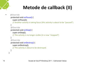 Metode de callback (II)
     •       @Override
             protected void onPause() {
               super.onPause();
               // Another activity is taking focus (this activity is about to be "paused").
             }
             @Override
             protected void onStop() {
               super.onStop();
               // The activity is no longer visible (it is now "stopped")
             }
             @Override
             protected void onDestroy() {
               super.onDestroy();
               // The activity is about to be destroyed.
             }
         }


15                                 Scoala de Vara IP Workshop 2011 – Calimanesti Valcea
 