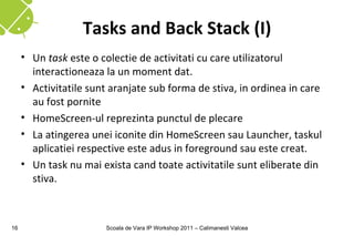 Tasks and Back Stack (I)
     • Un task este o colectie de activitati cu care utilizatorul
       interactioneaza la un moment dat.
     • Activitatile sunt aranjate sub forma de stiva, in ordinea in care
       au fost pornite
     • HomeScreen-ul reprezinta punctul de plecare
     • La atingerea unei iconite din HomeScreen sau Launcher, taskul
       aplicatiei respective este adus in foreground sau este creat.
     • Un task nu mai exista cand toate activitatile sunt eliberate din
       stiva.



16                     Scoala de Vara IP Workshop 2011 – Calimanesti Valcea
 