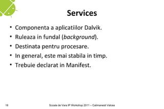 Services
     •   Componenta a aplicatiilor Dalvik.
     •   Ruleaza in fundal (background).
     •   Destinata pentru procesare.
     •   In general, este mai stabila in timp.
     •   Trebuie declarat in Manifest.




18                    Scoala de Vara IP Workshop 2011 – Calimanesti Valcea
 