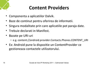 Content Providers
     •   Componenta a aplicatiilor Dalvik.
     •   Baze de continut pentru oferirea de informatii.
     •   Singura modalitate prin care aplicatiile pot paraja date.
     •   Trebuie declarati in Manifest.
     •   Bazate pe URI-uri
         – e.g. content://android.provider.Contacts.Phones.CONTENT_URI
     • Ex: Android pune la dispozitie un ContentProvider ce
       gestioneaza contactele utilizatorului.


19                      Scoala de Vara IP Workshop 2011 – Calimanesti Valcea
 