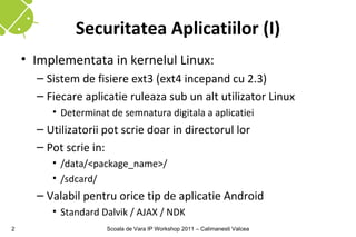 Securitatea Aplicatiilor (I)
    • Implementata in kernelul Linux:
      – Sistem de fisiere ext3 (ext4 incepand cu 2.3)
      – Fiecare aplicatie ruleaza sub un alt utilizator Linux
         • Determinat de semnatura digitala a aplicatiei
      – Utilizatorii pot scrie doar in directorul lor
      – Pot scrie in:
         • /data/<package_name>/
         • /sdcard/
      – Valabil pentru orice tip de aplicatie Android
         • Standard Dalvik / AJAX / NDK
2                    Scoala de Vara IP Workshop 2011 – Calimanesti Valcea
 