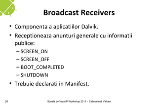 Broadcast Receivers
     • Componenta a aplicatiilor Dalvik.
     • Receptioneaza anunturi generale cu informatii
       publice:
       – SCREEN_ON
       – SCREEN_OFF
       – BOOT_COMPLETED
       – SHUTDOWN
     • Trebuie declarati in Manifest.

20                  Scoala de Vara IP Workshop 2011 – Calimanesti Valcea
 