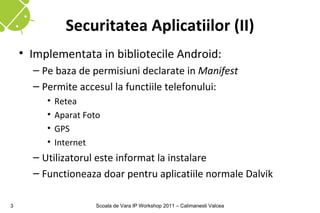 Securitatea Aplicatiilor (II)
    • Implementata in bibliotecile Android:
      – Pe baza de permisiuni declarate in Manifest
      – Permite accesul la functiile telefonului:
         •   Retea
         •   Aparat Foto
         •   GPS
         •   Internet
      – Utilizatorul este informat la instalare
      – Functioneaza doar pentru aplicatiile normale Dalvik

3                      Scoala de Vara IP Workshop 2011 – Calimanesti Valcea
 