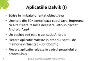 Aplicatiile Dalvik (I)
    • Scrise in limbajul orientat obiect Java
    • Uneltele din SDK compileaza codul Java, impreuna
      cu alte fisiere resursa necesare, intr-un pachet
      Android *.apk
    • Un pachet apk este o aplicatie Android
    • Fiecare aplicatie traieste in propriul spatiu de
      memorie virtualizat – sandboxing
    • Fiecare aplicatie ruleaza in cadrul propriului ei
      proces Linux
4                 Scoala de Vara IP Workshop 2011 – Calimanesti Valcea
 