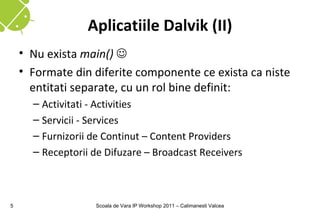 Aplicatiile Dalvik (II)
    • Nu exista main() 
    • Formate din diferite componente ce exista ca niste
      entitati separate, cu un rol bine definit:
      – Activitati - Activities
      – Servicii - Services
      – Furnizorii de Continut – Content Providers
      – Receptorii de Difuzare – Broadcast Receivers



5                  Scoala de Vara IP Workshop 2011 – Calimanesti Valcea
 