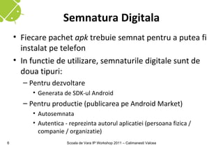 Semnatura Digitala
    • Fiecare pachet apk trebuie semnat pentru a putea fi
      instalat pe telefon
    • In functie de utilizare, semnaturile digitale sunt de
      doua tipuri:
      – Pentru dezvoltare
         • Generata de SDK-ul Android
      – Pentru productie (publicarea pe Android Market)
         • Autosemnata
         • Autentica - reprezinta autorul aplicatiei (persoana fizica /
           companie / organizatie)
6                     Scoala de Vara IP Workshop 2011 – Calimanesti Valcea
 