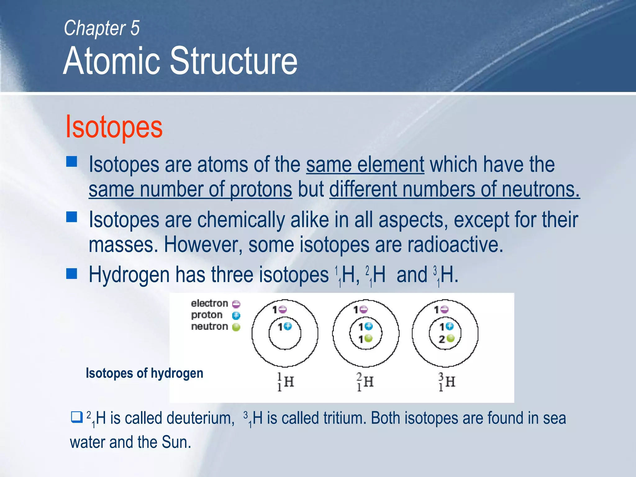 Isotopes
 Isotopes are atoms of the same element which have the
same number of protons but different numbers of neutrons.
 Isotopes are chemically alike in all aspects, except for their
masses. However, some isotopes are radioactive.
 Hydrogen has three isotopes 1
1H, 2
1H and 3
1H.
2
1H is called deuterium, 3
1H is called tritium. Both isotopes are found in sea
water and the Sun.
Isotopes of hydrogen
Atomic Structure
Chapter 5
 