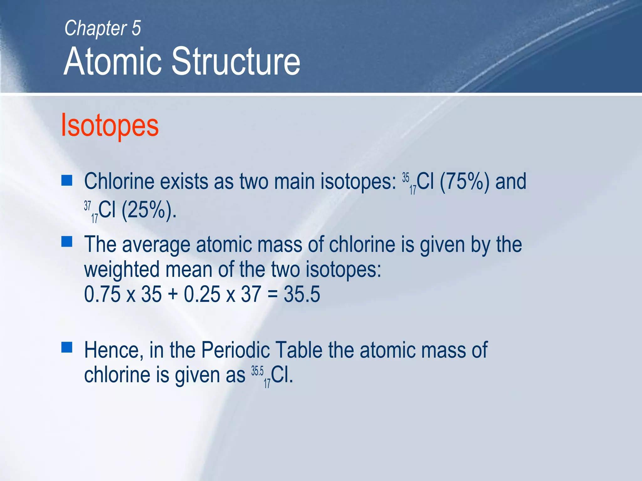 Isotopes
 Chlorine exists as two main isotopes: 35
17Cl (75%) and
37
17Cl (25%).
 The average atomic mass of chlorine is given by the
weighted mean of the two isotopes:
0.75 x 35 + 0.25 x 37 = 35.5
 Hence, in the Periodic Table the atomic mass of
chlorine is given as 35.5
17Cl.
Atomic Structure
Chapter 5
 