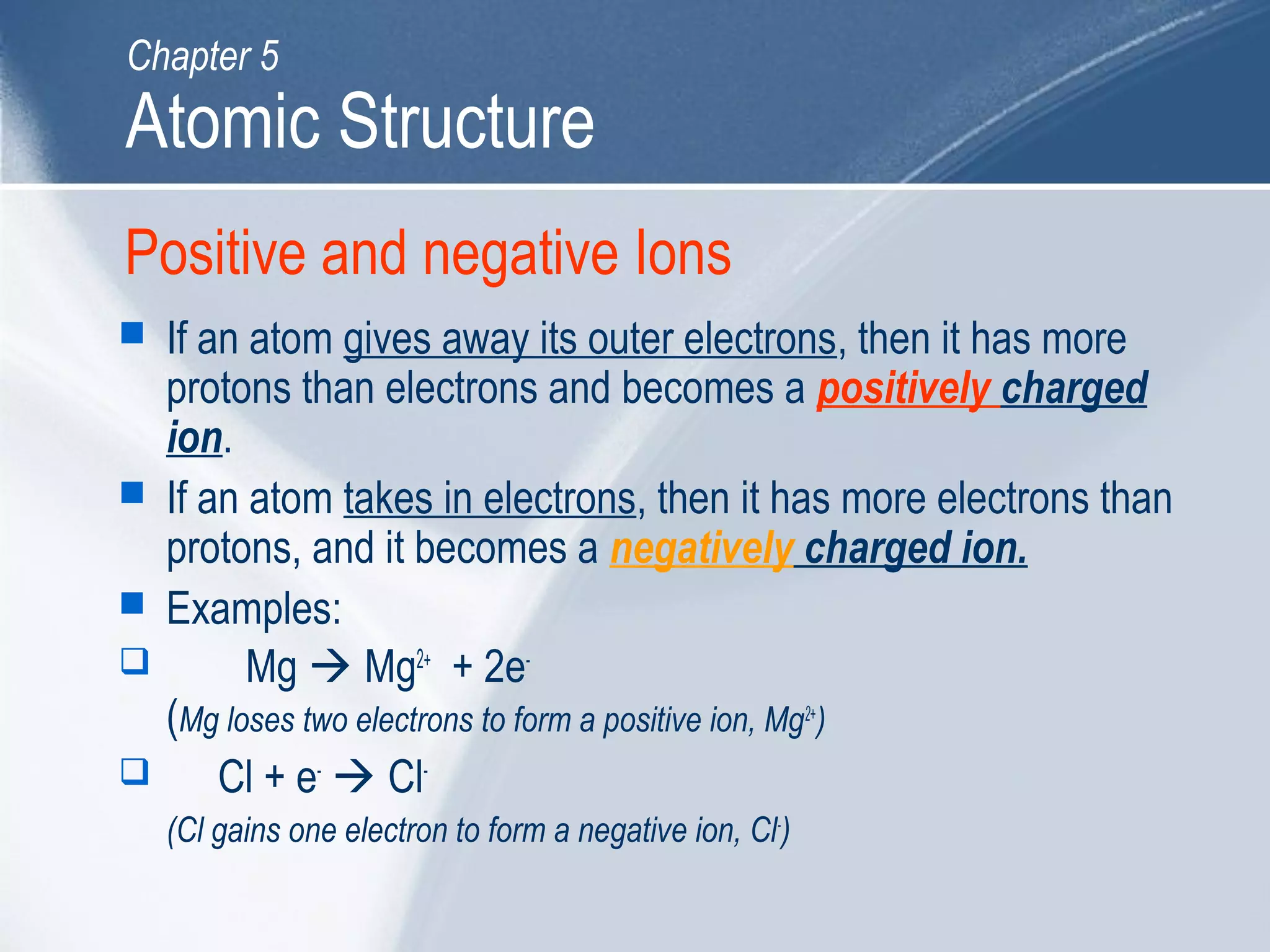 Positive and negative Ions
 If an atom gives away its outer electrons, then it has more
protons than electrons and becomes a positively charged
ion.
 If an atom takes in electrons, then it has more electrons than
protons, and it becomes a negatively charged ion.
 Examples:
 Mg  Mg2+
+ 2e-
(Mg loses two electrons to form a positive ion, Mg2+
)
 Cl + e-
 Cl-
(Cl gains one electron to form a negative ion, Cl-
)
Atomic Structure
Chapter 5
 