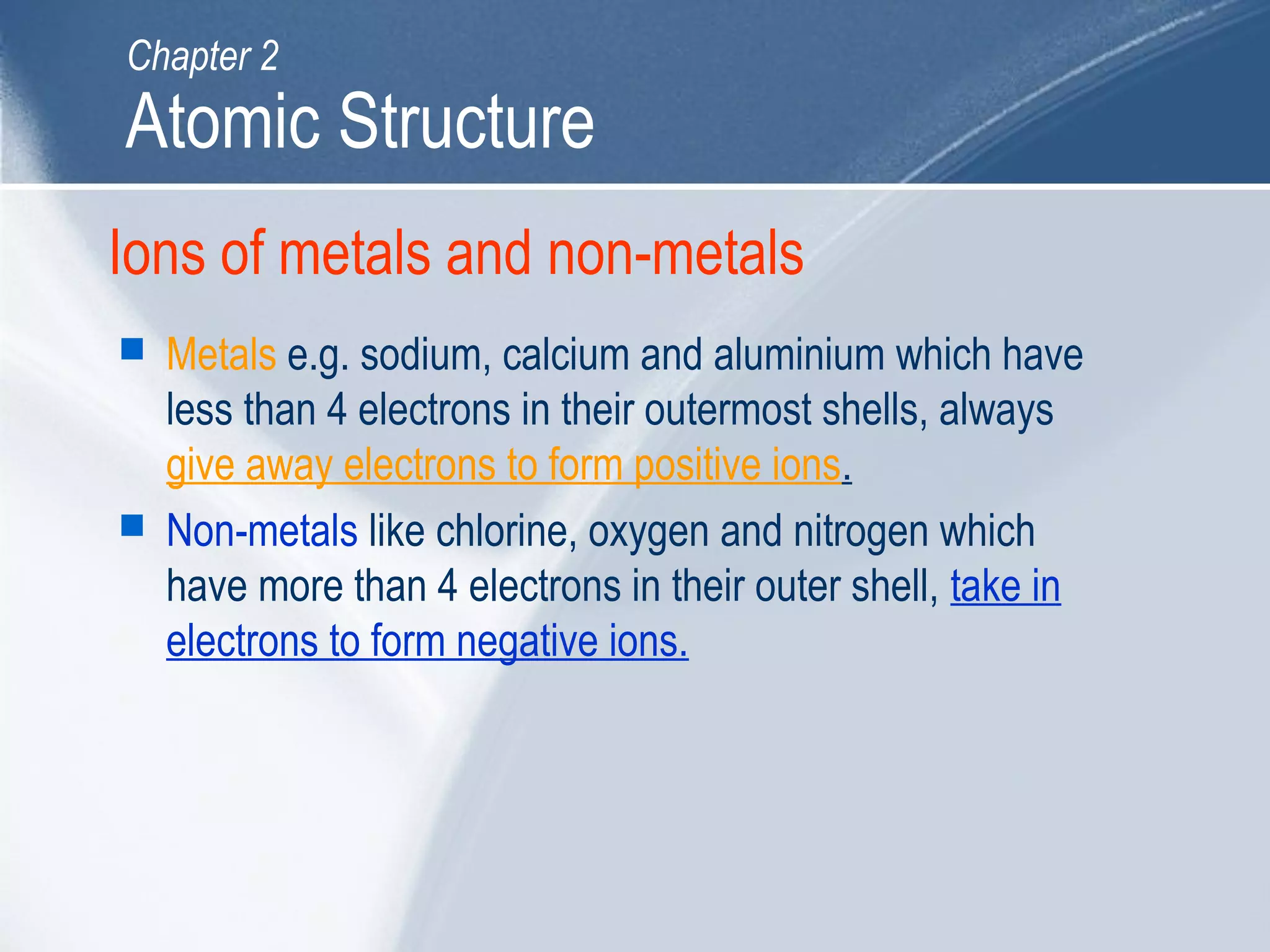 Ions of metals and non-metals
 Metals e.g. sodium, calcium and aluminium which have
less than 4 electrons in their outermost shells, always
give away electrons to form positive ions.
 Non-metals like chlorine, oxygen and nitrogen which
have more than 4 electrons in their outer shell, take in
electrons to form negative ions.
Atomic Structure
Chapter 2
 