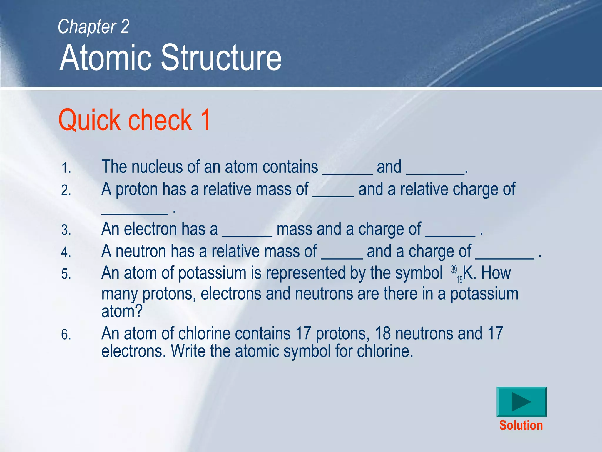 Quick check 1
1. The nucleus of an atom contains ______ and _______.
2. A proton has a relative mass of _____ and a relative charge of
________ .
3. An electron has a ______ mass and a charge of ______ .
4. A neutron has a relative mass of _____ and a charge of _______ .
5. An atom of potassium is represented by the symbol 39
19K. How
many protons, electrons and neutrons are there in a potassium
atom?
6. An atom of chlorine contains 17 protons, 18 neutrons and 17
electrons. Write the atomic symbol for chlorine.
Solution
Atomic Structure
Chapter 2
 