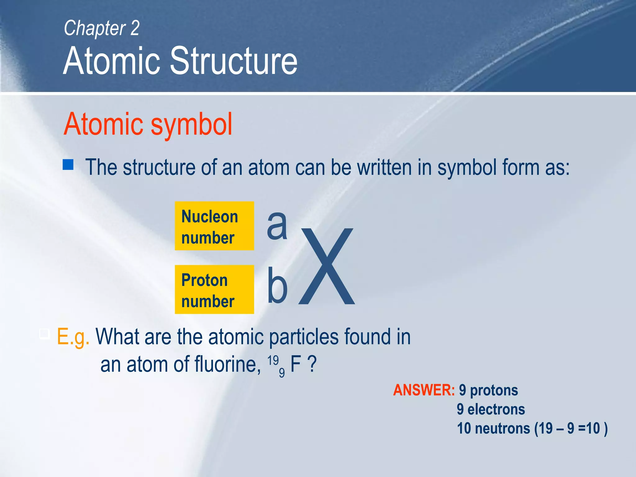Atomic symbol
 The structure of an atom can be written in symbol form as:
Nucleon
number
Proton
number
 E.g. What are the atomic particles found in
an atom of fluorine, 19
9 F ?
ANSWER: 9 protons
9 electrons
10 neutrons (19 – 9 =10 )
Atomic Structure
Chapter 2
X
a
b
 