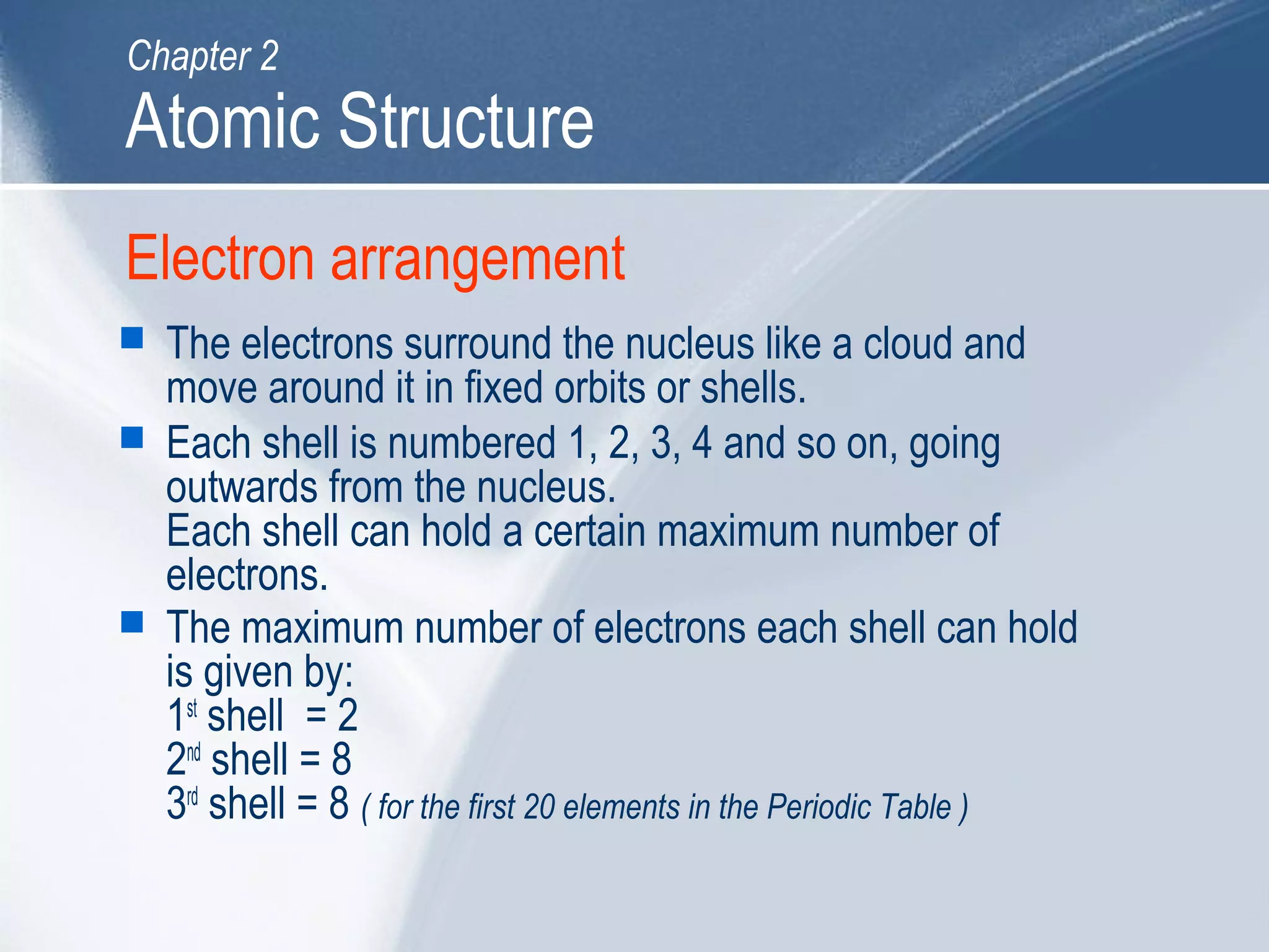 Electron arrangement
 The electrons surround the nucleus like a cloud and
move around it in fixed orbits or shells.
 Each shell is numbered 1, 2, 3, 4 and so on, going
outwards from the nucleus.
Each shell can hold a certain maximum number of
electrons.
 The maximum number of electrons each shell can hold
is given by:
1st
shell = 2
2nd
shell = 8
3rd
shell = 8 ( for the first 20 elements in the Periodic Table )
Atomic Structure
Chapter 2
 