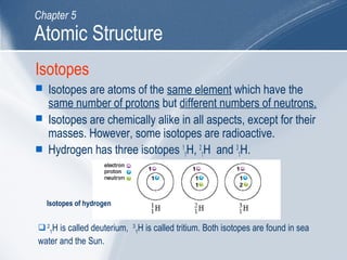Isotopes
 Isotopes are atoms of the same element which have the
same number of protons but different numbers of neutrons.
 Isotopes are chemically alike in all aspects, except for their
masses. However, some isotopes are radioactive.
 Hydrogen has three isotopes 1
1H, 2
1H and 3
1H.
2
1H is called deuterium, 3
1H is called tritium. Both isotopes are found in sea
water and the Sun.
Isotopes of hydrogen
Atomic Structure
Chapter 5
 