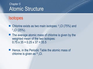 Isotopes
 Chlorine exists as two main isotopes: 35
17Cl (75%) and
37
17Cl (25%).
 The average atomic mass of chlorine is given by the
weighted mean of the two isotopes:
0.75 x 35 + 0.25 x 37 = 35.5
 Hence, in the Periodic Table the atomic mass of
chlorine is given as 35.5
17Cl.
Atomic Structure
Chapter 5
 