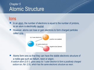 Ions
 In an atom, the number of electrons is equal to the number of protons,
so an atom is electrically neutral.
 However, atoms can lose or gain electrons to form charged particles
called ions.
 Atoms form ions so that they can have the stable electronic structure of
a noble gas such as helium, neon or argon.
A sodium atom (2.8.1), gives away its 1 outer electron to form a positively charged
sodium ion, Na+
(2.8), which has the same electronic structure as neon.
Atomic Structure
Chapter 5
 
