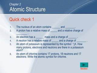 Quick check 1
1. The nucleus of an atom contains ______ and _______.
2. A proton has a relative mass of _____ and a relative charge of
________ .
3. An electron has a ______ mass and a charge of ______ .
4. A neutron has a relative mass of _____ and a charge of _______ .
5. An atom of potassium is represented by the symbol 39
19K. How
many protons, electrons and neutrons are there in a potassium
atom?
6. An atom of chlorine contains 17 protons, 18 neutrons and 17
electrons. Write the atomic symbol for chlorine.
Solution
Atomic Structure
Chapter 2
 
