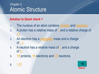 1. The nucleus of an atom contains protons and neutrons.
2. A proton has a relative mass of 1 and a relative charge of
+1 .
3. An electron has a negligible mass and a charge
of - 1.
4. A neutron has a relative mass of 1 and a charge
of 0 .
5. 19 protons, 19 electrons and 20 neutrons.
6. 35
17Cl
Return
Atomic Structure
Chapter 2
Solution to Quick check 1
 
