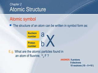 Atomic symbol
 The structure of an atom can be written in symbol form as:
Nucleon
number
Proton
number
 E.g. What are the atomic particles found in
an atom of fluorine, 19
9 F ?
ANSWER: 9 protons
9 electrons
10 neutrons (19 – 9 =10 )
Atomic Structure
Chapter 2
X
a
b
 