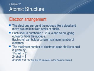 Electron arrangement
 The electrons surround the nucleus like a cloud and
move around it in fixed orbits or shells.
 Each shell is numbered 1, 2, 3, 4 and so on, going
outwards from the nucleus.
Each shell can hold a certain maximum number of
electrons.
 The maximum number of electrons each shell can hold
is given by:
1st
shell = 2
2nd
shell = 8
3rd
shell = 8 ( for the first 20 elements in the Periodic Table )
Atomic Structure
Chapter 2
 