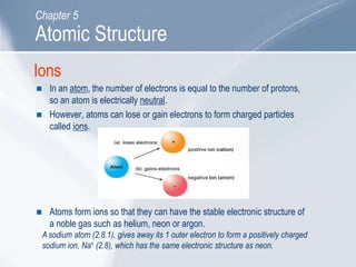 Ions
 In an atom, the number of electrons is equal to the number of protons,
so an atom is electrically neutral.
 However, atoms can lose or gain electrons to form charged particles
called ions.
 Atoms form ions so that they can have the stable electronic structure of
a noble gas such as helium, neon or argon.
A sodium atom (2.8.1), gives away its 1 outer electron to form a positively charged
sodium ion, Na+ (2.8), which has the same electronic structure as neon.
Atomic Structure
Chapter 5
 
