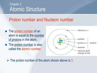 Proton number and Nucleon number
 The proton number of an
atom is equal to the number
of protons in the atom.
 The proton number is also
called the atomic number.
 The proton number of the atom shown above is 3.
Atomic Structure
Chapter 2
 