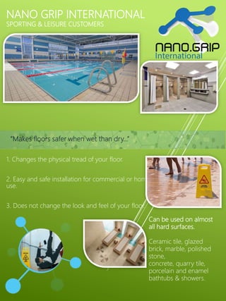 NANO GRIP INTERNATIONAL
SPORTING & LEISURE CUSTOMERS
1. Changes the physical tread of your floor.
2. Easy and safe installation for commercial or home
use.
3. Does not change the look and feel of your floor.
Can be used on almost
all hard surfaces.
Ceramic tile, glazed
brick, marble, polished
stone,
concrete, quarry tile,
porcelain and enamel
bathtubs & showers.
“Makes floors safer when wet than dry…”
 