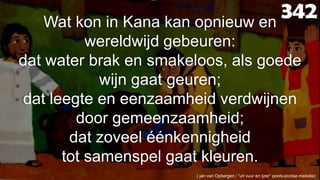 342Wat kon in Kana kan opnieuw en wereldwijd gebeuren:dat water brak en smakeloos, als goede wijn gaat geuren;dat leegte en eenzaamheid verdwijnen door gemeenzaamheid;dat zoveel éénkennigheidtot samenspel gaat kleuren.( jan van Opbergen / “uit vuur en ijzer” pools-joodse melodie) 