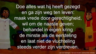Doe alles wat hij heeft gezegden ga zijn weg ten leven:maak vrede door gerechtigheid,wil om de naaste geven;behandel in eigen kringde minste als de eerstelingen laat niet de vluchtelingsteeds verder zijn verdreven.( jan van Opbergen / “uit vuur en ijzer” pools-joodse melodie) 