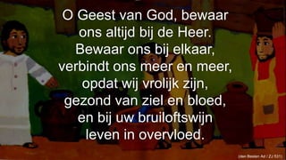 O Geest van God, bewaarons altijd bij de Heer.Bewaar ons bij elkaar,verbindt ons meer en meer,opdat wij vrolijk zijn,gezond van ziel en bloed,en bij uw bruiloftswijnleven in overvloed.110(den Besten Ad / ZJ 531) 