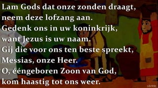 Lam Gods dat onze zonden draagt,neem deze lofzang aan.Gedenk ons in uw koninkrijk,want Jezus is uw naam.Gij die voor ons ten beste spreekt,Messias, onze Heer.O, ééngeboren Zoon van God,kom haastig tot ons weer.( ZJ 512) 