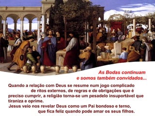 As Bodas continuam  e somos também convidados... Quando a relação com Deus se resume num jogo complicado  de ritos externos, de regras e de obrigações que é preciso cumprir, a religião torna-se um pesadelo insuportável que tiraniza e oprime.  Jesus veio nos revelar Deus como um Pai bondoso e terno,  que fica feliz quando pode amar os seus filhos.  