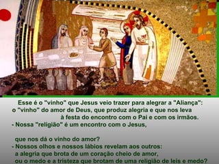 Esse é o "vinho" que Jesus veio trazer para alegrar a "Aliança": o "vinho" do amor de Deus, que produz alegria e que nos leva  à festa do encontro com o Pai e com os irmãos.  - Nossa "religião" é um encontro com o Jesus,  que nos dá o vinho do amor? - Nossos olhos e nossos lábios revelam aos outros: a alegria que brota de um coração cheio de amor,  ou o medo e a tristeza que brotam de uma religião de leis e medo? 