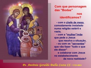 Com que personagem das "Bodas"  nos identificamos? - com o  chefe de mesa , comodamente instalado numa religião estéril e vazia, - com a " mulher"/mãe  que pede a Jesus  que resolva a situação,  - ou com os " serventes " que vão fazer "tudo o que ele disser"  e colaborar com Jesus no estabelecimento  da nova realidade?   Pe. Antônio Geraldo Dalla Costa CS   -  17.01.2010 