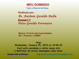 Meditada por: Pe. Antônio Geraldo Dalla Costa CS MEU DOMINGO Com a Palavra de Deus Hoje: Wednesday, January 20, 2010  as  19:06:10   Você está convidado a visitar nosso site  e desfrutar de outras mensagens como estas  acesse este endereço: http://www.buscandonovasaguas.com Ilustração: Nelso Geraldo Ferronatto Música: O Canto das Comunidades DR – Paulinas - COMEP 