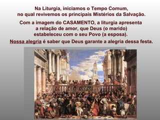 Na Liturgia, iniciamos o Tempo Comum, no qual revivemos os principais Mistérios da Salvação. Com a imagem do CASAMENTO, a liturgia apresenta  a relação de amor, que Deus (o marido) estabeleceu com o seu Povo (a esposa).  Nossa alegria  é saber que Deus garante a alegria dessa festa. 