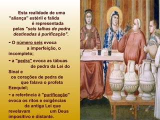 Esta realidade de uma "aliança" estéril e falida  é representada  pelas  "seis talhas de pedra destinadas à purificação".  -  O  número seis  evoca  a imperfeição, o incompleto; -  a " pedra"  evoca as tábuas  de pedra da Lei do Sinai e  os corações de pedra de  que falava o profeta Ezequiel;  -  a referência à " purificação " evoca os ritos e exigências  da antiga Lei que revelavam  um Deus impositivo e distante.  Um Deus assim pode-se  temer mas não amar...   