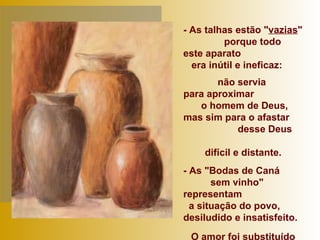 - As talhas estão " vazias "  porque todo este aparato  era inútil e ineficaz: não servia  para aproximar  o homem de Deus,  mas sim para o afastar  desse Deus  difícil e distante. - As "Bodas de Caná  sem vinho" representam  a situação do povo, desiludido e insatisfeito.  O amor foi substituído pela observância da lei... 