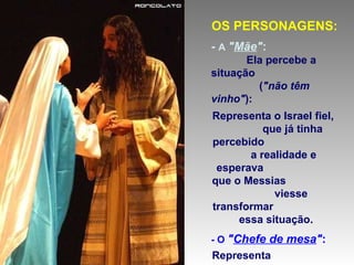 OS PERSONAGENS: -  A  " Mãe " :   Ela percebe a situação  ( "não têm vinho" ): Representa o Israel fiel,  que já tinha percebido  a realidade e esperava  que o Messias  viesse transformar  essa situação. - O  " Chefe de mesa " :   Representa  os dirigentes judeus,  que não percebem  que a antiga "Aliança"  já caducou. 