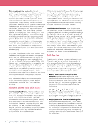 4 Agricultural Value Chain Finance - A Guide for Bankers
Tight versus loose value chains. Commercial
relationships between producers and buyers take place
along a continuum from spot market transactions
(usually local) to full vertical integration (e.g., the
broiler value chain;see Annex A). Tight value chains
are those with clearly established relationships and a
single channel, usually involving contracts or formal
agreements. Often these involve what are called “closed
marketed crops”, which pose transportation challenges
due to bulk or perishability, thus making side selling
costly and unlikely. In these value chains, producers
have few or only one option to sell their products.Tight
value chains may include export commodities, highly
perishable crops, and those that require commercial
processing. Sources of internal conflict in tight value
chains can arise from a lack of transparency in
contracts and uneven negotiating power among the
parties.The stability of the chain is contingent upon
these factors, and bankers need to understand the
likelihood of breakdowns in value chain relationships
before engaging.
By contrast, in loose value chains (often involving “open
marketed crops”) farmers have a variety of marketing
options and may sell to various buyers. In addition to
a range of marketing options, open marketed crops
may also be stored for home consumption. Loose value
chains present more opportunities for competition and
may present producers with a variety of options for
marketing their crops. However, loose value chains are
not necessarily better for smallholders. Such chains
present fewer opportunities to forge long-lasting
relationships where credit, inputs, extension, and sector
knowledge flow between participants in the chain.
While the tightness of a value chain is often based
on crop characteristics, specific context analysis
is necessary to determine how a particular chain
functions.
Internal vs. external value chain finance
Internal value chain finance. Finance will flow in value
chains regardless of the presence of formal financial
institutions. Participants further down the value chain
provide loans to smallholders with or without the
involvement of financial institutions. Forms of internal
value chain financing include aggregator credit, input
supplier credit, marketing company credit, and “lead
firm” financing.This lead firm may borrow from a
financial institution but there is no connection between
the financial institutions and upstream value chain
participants (i.e. farmers, aggregators).
While internal value chain finance offers the advantage
of utilizing relationships and transaction mechanisms
already in place, there are also drawbacks:working
capital is tied up in finance;farmers may not
understand the costs of finance (as it is deducted from
payment for products, or hidden in price discounts);and
agribusinesses must allocate resources to financing
suppliers, rather than to their core business.
External value chain finance. When actors outside
the value chain, such as financial institutions, provide
finance to the value chain based on relationships within
the chain, this finance may be referred to as “external”
financing. A typical example is when a bank provides a
loan to a producer based on a contract with a buyer.The
entry of financial institutions and external financing can
benefit all value chain participants:buyers do not need
to use working capital to provide finance to producers;
producers can access finance without meeting typical
collateral requirements;and banks can enter profitable
new markets without the risk and transaction costs
associated with lending to smallholders directly.
Guide Overview
This introductory chapter focused on why value chain
finance is important for bankers. It also provided a
brief overview of value chain financing concepts and
principles.The remainder of the guide focuses on the
information and inputs that a bank requires to design
and implement value chain financing models. A brief
overview of each chapter is provided as follows:
•	 Making the Business Case for Value Chain
Finance:Why diversify into agricultural value
chain finance? How can a financial institution use
information about the value chain to inform their
lending practices? This chapter outlines the main
components of the business case for financial
institutions.
•	 Identifying a Target Value Chain: What is the
basis for identifying a value chain? This chapter
explores the qualitative and quantitative criteria for
evaluating the viability of financing a value chain.
•	 Mapping the Value Chain - Market Intelligence:
What exchanges take place within a value chain?
Mapping of the value chain implies identifying and
quantifying the flows and relationships that make
the provision of inputs, production, processing and
distribution possible.This chapter discusses the
relationships, and charts the various participants of
the value chain.
 