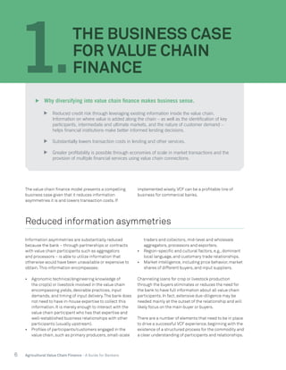6 Agricultural Value Chain Finance - A Guide for Bankers
The value chain finance model presents a compelling
business case given that it reduces information
asymmetries it is and lowers transaction costs. If
implemented wisely,VCF can be a profitable line of
business for commercial banks.
Reduced information asymmetries
Information asymmetries are substantially reduced
because the bank – through partnerships or contracts
with value chain participants such as aggregators
and processors – is able to utilize information that
otherwise would have been unavailable or expensive to
obtain.This information encompasses:
•	 Agronomic technical/engineering knowledge of
the crop(s) or livestock involved in the value chain
encompassing yields, desirable practices, input
demands, and timing of input delivery.The bank does
not need to have in-house expertise to collect this
information. It is merely enough to interact with the
value chain participant who has that expertise and
well-established business relationships with other
participants (usually upstream).
•	 Profiles of participants/customers engaged in the
value chain, such as primary producers, small-scale
traders and collectors, mid-level and wholesale
aggregators, processors and exporters.
•	 Region-specific and cultural factors, e.g., dominant
local language, and customary trade relationships.
•	 Market intelligence, including price behavior, market
shares of different buyers, and input suppliers.
Channeling loans for crop or livestock production
through the buyers eliminates or reduces the need for
the bank to have full information about all value chain
participants. In fact, extensive due-diligence may be
needed mainly at the outset of the relationship and will
likely focus on the main buyer or buyers.
There are a number of elements that need to be in place
to drive a successful VCF experience, beginning with the
existence of a structured process for the commodity and
a clear understanding of participants and relationships.
1.
THE BUSINESS CASE
FOR VALUE CHAIN
FINANCE
	 Why diversifying into value chain finance makes business sense.
	 Reduced credit risk through leveraging existing information inside the value chain.
Information on where value is added along the chain – as well as the identification of key
participants, intermediate and ultimate markets, and the nature of customer demand –
helps financial institutions make better informed lending decisions.
	 Substantially lowers transaction costs in lending and other services.
	 Greater profitability is possible through economies of scale in market transactions and the
provision of multiple financial services using value chain connections.
 