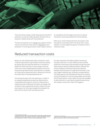 7Agricultural Value Chain Finance - A Guide for Bankers
There should be a large number (typically thousands) of
producers, as well as traders (buyers) willing to set up
long-term relationships with the producers.
The bank should set out to engage key suppliers of farm
inputs and verify the track record of aggregators and
producers in honoring contracts. It also needs to ensure
an availability of technological solutions to reduce
transaction costs associated with service delivery.
When all or most of these elements are present, then
the specific commodity within the value chain is less
relevant;it could range from grains, to tropical fruits or
industrial crops.
Reduced transaction costs
Banks can see substantially lower transaction costs
in delivering and servicing multiple financial products
by relying upon the existing networks or transaction
platforms of VCF partners. In some cases, financial
institutions have created payment platforms around
those existing relationships, allowing them to operate
as if they had an extensive branch network but without
the fixed costs of having established one.3
Connecting the bank with the lead buyer or trader in
an already-established commercial relationship is
a preferable starting point. Once this relationship is
created and well understood, the bank can design and
introduce financing vehicles priced to reflect the cost-
sharing and risk-sharing arrangements between the
bank and the value chain business partners.
3. The experiences of HDFC, India, and Yapi Kredi, Turkey, offer examples of these
platforms in the dairy and the broiler industries, respectively. Bankaool, Mexico,
and Habib Bank Ltd. (HBL) in Pakistan are also employing this model.
It is also important to be able to deliver services up
and down the chain in a cost-effective manner.While
production financing can be achieved through the buyer,
other services require a different delivery method.The
choice of delivery mechanism becomes a decision
between direct provision through bank branches,or the
use of agent networks (e.g.,business correspondents)4
.
The latter seems to be the preferred means for creating
such a VCF platform.It not only allows better servicing of
the VCF participants,it also makes the services available
to other farmers or rural clients outside the value chain
who reside or work within reach of the agents.
4. Business correspondents conduct business transactions, accept deposits and
gather documents on behalf of the financial institution.
 