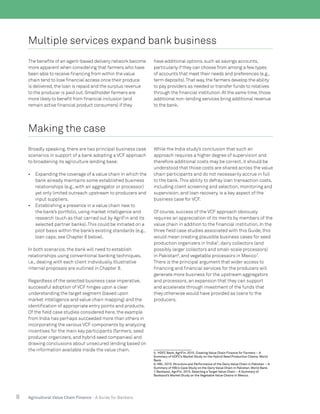 8 Agricultural Value Chain Finance - A Guide for Bankers
Multiple services expand bank business
The benefits of an agent-based delivery network become
more apparent when considering that farmers who have
been able to receive financing from within the value
chain tend to lose financial access once their produce
is delivered,the loan is repaid and the surplus revenue
to the producer is paid out.Smallholder farmers are
more likely to benefit from financial inclusion (and
remain active financial product consumers) if they
have additional options,such as savings accounts,
particularly if they can choose from among a few types
of accounts that meet their needs and preferences (e.g.,
term deposits).That way,the farmers develop the ability
to pay providers as needed or transfer funds to relatives
through the financial institution.At the same time,those
additional non-lending services bring additional revenue
to the bank.
Making the case
Broadly speaking, there are two principal business case
scenarios in support of a bank adopting a VCF approach
to broadening its agriculture lending base:
•	 Expanding the coverage of a value chain in which the
bank already maintains some established business
relationships (e.g., with an aggregator or processor)
yet only limited outreach upstream to producers and
input suppliers.
•	 Establishing a presence in a value chain new to
the bank’s portfolio, using market intelligence and
research (such as that carried out by AgriFin and its
selected partner banks).This could be initiated on a
pilot basis within the bank’s existing standards (e.g.,
loan caps;see Chapter 6 below).
In both scenarios, the bank will need to establish
relationships using conventional banking techniques,
i.e., dealing with each client individually. Illustrative
internal proposals are outlined in Chapter 8.
Regardless of the selected business case imperative,
successful adoption of VCF hinges upon a clear
understanding the target segment (based upon
market intelligence and value chain mapping) and the
identification of appropriate entry points and products.
Of the field case studies considered here, the example
from India has perhaps succeeded more than others in
incorporating the various VCF components by analyzing
incentives for the main key participants (farmers, seed
producer organizers, and hybrid seed companies) and
drawing conclusions about unsecured lending based on
the information available inside the value chain.
While the India study’s conclusion that such an
approach requires a higher degree of supervision and
therefore additional costs may be correct, it should be
understood that those costs are shared across the value
chain participants and do not necessarily accrue in full
to the bank.This ability to defray loan transaction costs,
including client screening and selection, monitoring and
supervision, and loan recovery, is a key aspect of the
business case for VCF.
Of course, success of the VCF approach obviously
requires an appreciation of its merits by members of the
value chain in addition to the financial institution. In the
three field case studies associated with this Guide, this
would mean creating plausible business cases for seed
production organizers in India5
, dairy collectors (and
possibly larger collectors and small-scale processors)
in Pakistan6
, and vegetable processors in Mexico7
.
There is the principal argument that wider access to
financing and financial services for the producers will
generate more business for the upstream aggregators
and processors, an expansion that they can support
and accelerate through investment of the funds that
they otherwise would have provided as loans to the
producers.
5. HDFC Bank, AgriFin. 2015. Creating Value Chain Finance for Farmers – A
Summary of HDFC’s Market Study on the Hybrid Seed Production Chains. World
Bank.
6. HBL. 2015. Structure and Performance of the Dairy Value Chain in Pakistan – A
Summary of HBL’s Case Study on the Dairy Value Chain in Pakistan. World Bank.
7. Bankaool, AgriFin. 2015. Selecting a Target Value Chain – A Summary of
Bankaool’s Market Study on the Vegetable Value Chains in Mexico.
 