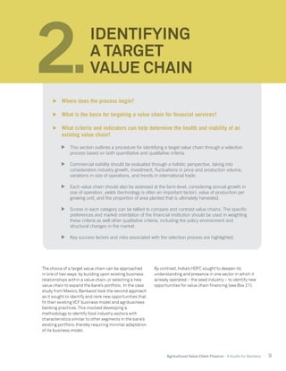 9Agricultural Value Chain Finance - A Guide for Bankers
The choice of a target value chain can be approached
in one of two ways:by building upon existing business
relationships within a value chain, or selecting a new
value chain to expand the bank’s portfolio. In the case
study from Mexico, Bankaool took the second approach
as it sought to identify and rank new opportunities that
fit their existing VCF business model and agribusiness
banking practices.This involved developing a
methodology to identify food industry sectors with
characteristics similar to other segments in the bank’s
existing portfolio, thereby requiring minimal adaptation
of its business model.
By contrast, India’s HDFC sought to deepen its
understanding and presence in one sector in which it
already operated – the seed industry – to identify new
opportunities for value chain financing (see Box 2.1).
2.
IDENTIFYING
A TARGET
VALUE CHAIN
	 Where does the process begin?
	 What is the basis for targeting a value chain for financial services?
	 What criteria and indicators can help determine the health and viability of an
existing value chain?
	 This section outlines a procedure for identifying a target value chain through a selection
process based on both quantitative and qualitative criteria.
	 Commercial viability should be evaluated through a holistic perspective, taking into
consideration industry growth, investment, fluctuations in price and production volume,
variations in size of operations, and trends in international trade.
	 Each value chain should also be assessed at the farm-level, considering annual growth in
size of operation, yields (technology is often an important factor), value of production per
growing unit, and the proportion of area planted that is ultimately harvested.
	 Scores in each category can be tallied to compare and contrast value chains. The specific
preferences and market orientation of the financial institution should be used in weighting
these criteria as well other qualitative criteria, including the policy environment and
structural changes in the market.
	 Key success factors and risks associated with the selection process are highlighted.
 