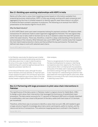 10 Agricultural Value Chain Finance - A Guide for Bankers
In the Pakistan case study, the objective was to better
understand the commercial relationships and structure
of the dairy value chain in order to identify options
for entry. In this case, the bank (HBL) had an initial
understanding with a potential agribusiness partner, a
large dairy processor (see Box 2.2).
In the India and Pakistan cases, although the value
chains had been previously selected, an important part
of each analysis focused on the commercial nature and
viability of the respective value chains. Each of the case
studies reveals a slightly different motivation for value
chain analysis.
There is a recognized set of criteria that provides
the basic building blocks for analysis in identifying
a prospective value chain opportunity.The choice of
criteria (which often is limited by both the availability
and quality of the data) used in evaluating the viability
and relative ranking of the agri-food industry sectors
is also important for understanding the potential risks
associated with financing the specific value chain. What
follows is a summary of the main criteria and key factors
in selecting a value chain.
Box 2.1:Building upon existing relationships with HDFC in India
Banks will often start a value chain targeting process based on information available from
preexisting business relationships. HDFC in India was already working with seed companies and
aggregators by the time it initiated research to identify specific seed value chains in an effort
to extend the bank outreach upstream to producers. The following is an excerpt from HDFC’s
presentation at the Istanbul AgriFin Forum 2015.
Why the Seed Industry?
In 2012 HDFC Bank came upon seed companies looking for payment solutions. Off-balance sheet
transactions for advances made to seed organizers (aggregators) followed. The next logical step
for the bank was to take credit to farmers but to do so it needed to select the best VCF partners
within the seed industry. There was, therefore, a need for a deep understanding of the dynamics
and processes of the industry. What followed was a joint HDFC-AgriFin market study that mapped
the main hybrid seed production chains and that profiled the key participants. The bank has
defined next steps to work with selected seed chains.
Source:HDFC. AgriFin Forum 2015.
Box 2.2:Partnering with large processors to pilot value chain interventions in
Pakistan
The significance of the dairy sector in Pakistan made it a logical choice for Habib Bank. (HBL)
to design a pilot value chain intervention that leveraged the dominance of established major
processors. The dairy sector accounts for (11 percent) of Pakistan’s GDP and is critically important
to smallholders, who own close to 90 percent of the dairy cattle (with herd sizes of 3-5 animals
per household).
Therefore, while there was no process to identify a value chain as such, HBL still needed to gain
a large volume of specific knowledge about dairy sector participants, paths to market, and the
nature and terms of transactions. This extensive mapping exercise is outlined in the Chapter 3.
Source:HBL. 2015.
 