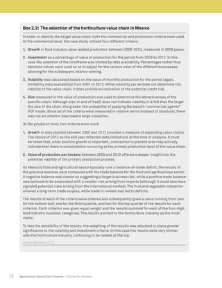 12 Agricultural Value Chain Finance - A Guide for Bankers
Box 2.3: The selection of the horticulture value chain in Mexico
In order to identify the target value chain, both the commercial and production criteria were used.
At the commercial level, the case study utilized four different criteria:
1.	 Growth in food industry value-added production between 2000-2013, measured in 2008 pesos.
2.	 Investment as a percentage of value of production for the period from 2009 to 2012. In this
case the selection of the timeframe was limited by data availability. Percentages rather than
absolute values were used so as to adjust for the various sizes of the different businesses,
allowing for the subsequent relative ranking.
3.	 Volatility was calculated based on the value of monthly production for the period (again,
limited by data availability) from 2007 to 2013. While volatility per se does not determine the
viability of the value chain, it does provide an indication of the potential credit risk.
4.	 Size measured in the value of production was used to determine the attractiveness of the
specific chain. Although size, in and of itself, does not indicate viability, it is felt that the larger
the size of the chain, the greater the probability of applying Bankaool’s “commercial agents”
VCF model. Since all of the criteria were measured in relative terms (instead of absolute), there
was not an inherent bias toward large industries.
At the producer level, two criteria were used:
1.	 Growth in area planted between 2000 and 2012 provided a measure of expanding value chains.
The choice of 2012 as the end year reflected data limitations at the time of analysis. It must
be noted that, while positive growth is important, contraction in planted area may actually
indicate that there is consolidation occurring at the primary production level of the value chain.
2.	 Value of production per hectare between 2000 and 2012 offered a deeper insight into the
potential viability of the primary production process.
As Mexico’s food and agricultural sector typically runs a balance-of-trade deficit, the results of
the previous exercise were compared with the trade balance for the food and agribusiness sector.
A negative balance was viewed as suggesting a larger business risk, while a positive trade balance
was believed to be associated with a smaller risk arising from imports (although it could also have
signaled potential risks arising from the international market). The fruit and vegetable industries
showed a long-term trade surplus, while trade in cereals had led to deficits.
The results of each of the criteria were ordered and subsequently given a value running from zero
for the bottom half, one for the third quartile, and two for the top quarter of the results for each
criterion. Each criterion was given equal weight and the results summed for each of the four-digit
food industry business categories. The results pointed to the horticulture industry as the most
viable.
To test the sensibility of the results, the weighting of the results was adjusted to place greater
significance to the volatility and investment criteria. In this case the results were very similar,
with the horticulture industry continuing to be ranked at the top.
Source: Bankaool, 2015.
 