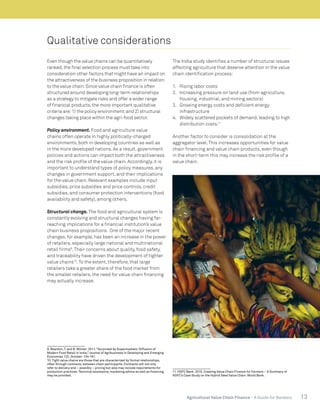 13Agricultural Value Chain Finance - A Guide for Bankers
Qualitative considerations
Even though the value chains can be quantitatively
ranked,the final selection process must take into
consideration other factors that might have an impact on
the attractiveness of the business proposition in relation
to the value chain.Since value chain finance is often
structured around developing long-term relationships
as a strategy to mitigate risks and offer a wider range
of financial products,the more important qualitative
criteria are:1) the policy environment;and 2) structural
changes taking place within the agri-food sector.
Policy environment. Food and agriculture value
chains often operate in highly politically-charged
environments, both in developing countries as well as
in the more developed nations. As a result, government
policies and actions can impact both the attractiveness
and the risk profile of the value chain. Accordingly, it is
important to understand types of policy measures, any
changes in government support, and their implications
for the value chain. Relevant examples include input
subsidies, price subsidies and price controls, credit
subsidies, and consumer protection interventions (food
availability and safety), among others.
Structural change. The food and agricultural system is
constantly evolving and structural changes having far-
reaching implications for a financial institution’s value
chain business propositions. One of the major recent
changes, for example, has been an increase in the power
of retailers, especially large national and multinational
retail firms9
.Their concerns about quality, food safety,
and traceability have driven the development of tighter
value chains10
.To the extent, therefore, that large
retailers take a greater share of the food market from
the smaller retailers, the need for value chain financing
may actually increase.
9. Reardon, T. and B. Minten. 2011.“Surprised by Supermarkets: Diffusion of
Modern Food Retail in India,” Journal of Agribusiness in Developing and Emerging
Economies 1(2). October: 134-161.
10. Tight value chains are those that are characterized by formal relationships,
often through contracts, between chain participants. Contracts will not only
refer to delivery and – possibly – pricing but also may include requirements for
production practices. Technical assistance, marketing advice as well as financing
may be provided.
The India study identifies a number of structural issues
affecting agriculture that deserve attention in the value
chain identification process:
1.	 Rising labor costs
2.	 Increasing pressure on land use (from agriculture,
housing, industrial, and mining sectors)
3.	 Growing energy costs and deficient energy
infrastructure
4.	 Widely scattered pockets of demand, leading to high
distribution costs.11
Another factor to consider is consolidation at the
aggregator level.This increases opportunities for value
chain financing and value chain products, even though
in the short-term this may increase the risk profile of a
value chain.
11. HDFC Bank. 2015. Creating Value Chain Finance for Farmers – A Summary of
HDFC’s Case Study on the Hybrid Seed Value Chain. World Bank.
 