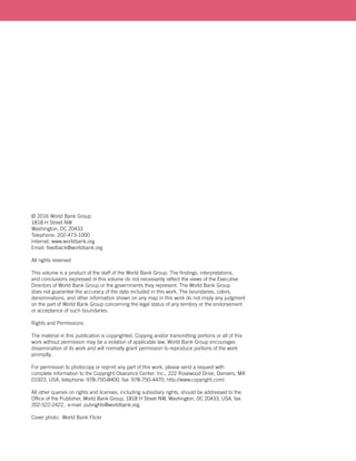 © 2016 World Bank Group
1818 H Street NW
Washington, DC 20433
Telephone: 202-473-1000
Internet: www.worldbank.org
Email: feedback@worldbank.org
All rights reserved
This volume is a product of the staff of the World Bank Group. The findings, interpretations,
and conclusions expressed in this volume do not necessarily reflect the views of the Executive
Directors of World Bank Group or the governments they represent. The World Bank Group
does not guarantee the accuracy of the data included in this work. The boundaries, colors,
denominations, and other information shown on any map in this work do not imply any judgment
on the part of World Bank Group concerning the legal status of any territory or the endorsement
or acceptance of such boundaries.
Rights and Permissions
The material in this publication is copyrighted. Copying and/or transmitting portions or all of this
work without permission may be a violation of applicable law. World Bank Group encourages
dissemination of its work and will normally grant permission to reproduce portions of the work
promptly.
For permission to photocopy or reprint any part of this work, please send a request with
complete information to the Copyright Clearance Center, Inc., 222 Rosewood Drive, Danvers, MA
01923, USA, telephone: 978-750-8400, fax: 978-750-4470, http://www.copyright.com/.
All other queries on rights and licenses, including subsidiary rights, should be addressed to the
Office of the Publisher, World Bank Group, 1818 H Street NW, Washington, DC 20433, USA, fax:
202-522-2422, e-mail: pubrights@worldbank.org.
Cover photo: World Bank Flickr
 
